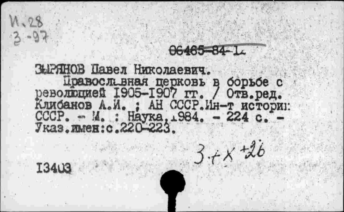 ﻿м	.
еб4вв=8Г1Г^
ЗЫРЯНОВ Павел Николаевич.
Правосливная церковь в борьбе с революцией 1905-1907 гг. / Отв.ред. Клибанов А.И. ; АН СССР.Ин-т историк СССР. - М. : Наука.х984. - 224 с. -Указ.имен:с.220-223.	1
ЖЙ1
13403